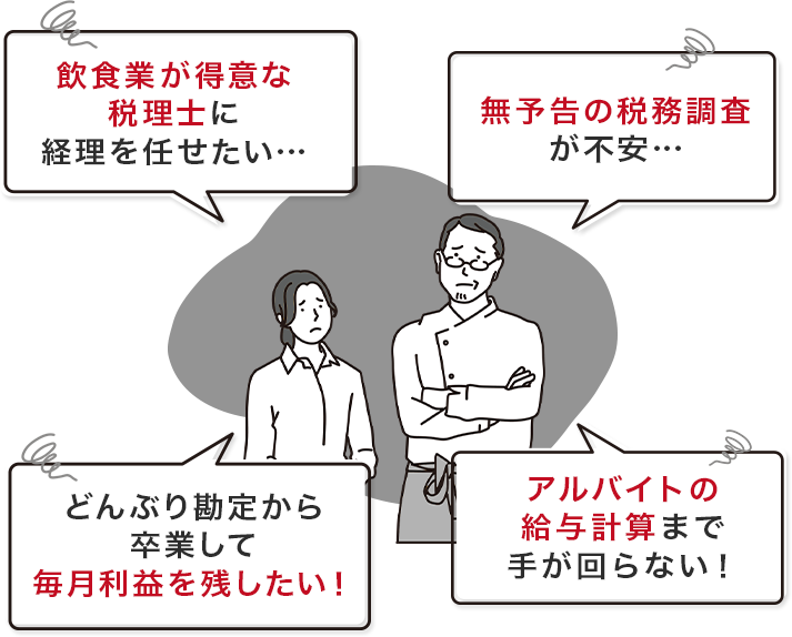 飲食業が得意な税理士に経理を任せたい…、無予告の税務調査が不安…、どんぶり勘定から卒業して毎月利益を残したい！、アルバイトの給与計算まで手が回らない！